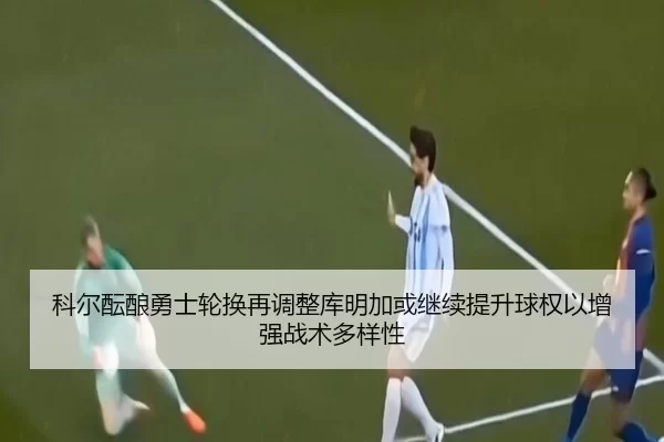 科尔酝酿勇士轮换再调整库明加或继续提升球权以增强战术多样性
